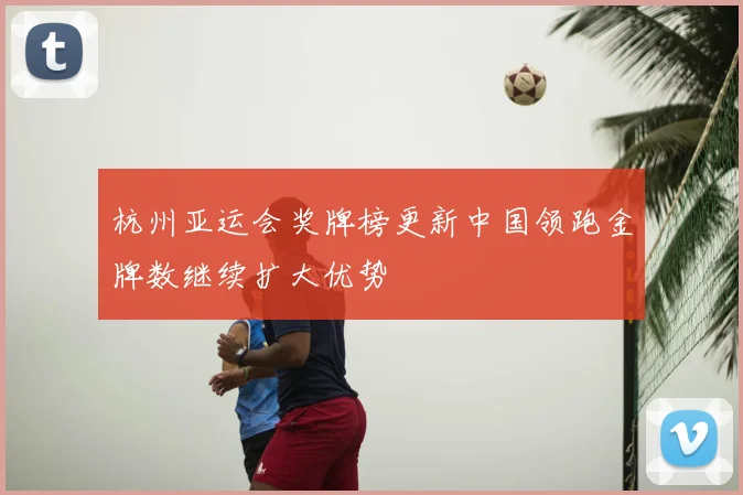 杭州亚运会奖牌榜更新中国领跑金牌数继续扩大优势