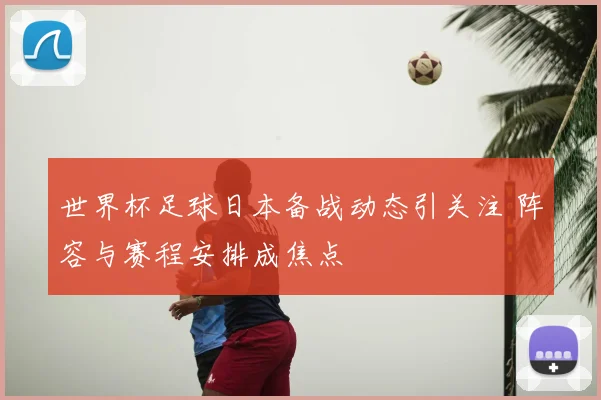 世界杯足球日本备战动态引关注 阵容与赛程安排成焦点