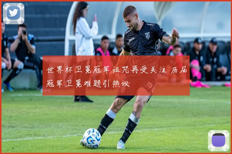世界杯卫冕冠军诅咒再受关注 历届冠军卫冕难题引热议
