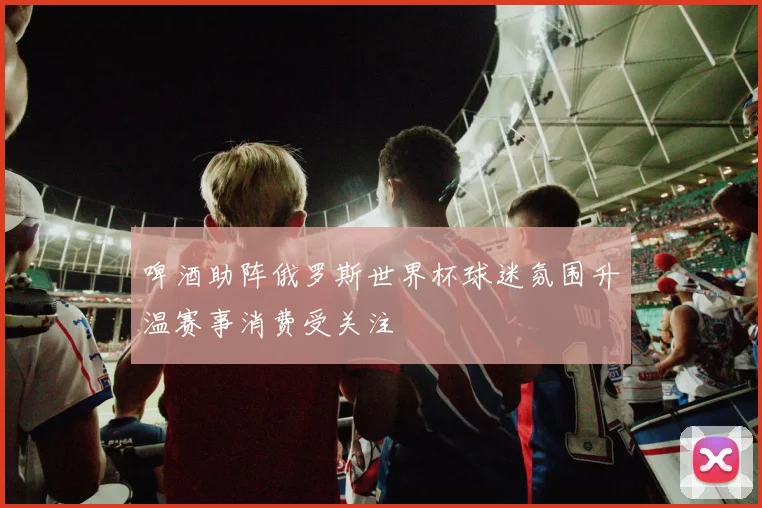 啤酒助阵俄罗斯世界杯球迷氛围升温赛事消费受关注
