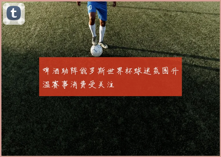 啤酒助阵俄罗斯世界杯球迷氛围升温赛事消费受关注