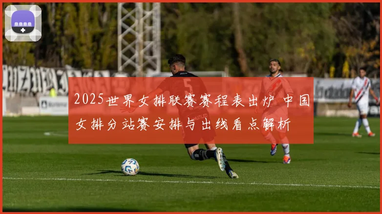 2025世界女排联赛赛程表出炉 中国女排分站赛安排与出线看点解析