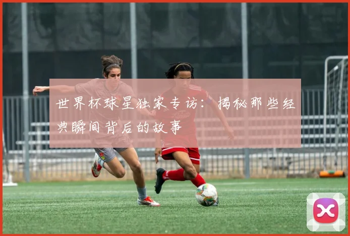 世界杯球星独家专访：揭秘那些经典瞬间背后的故事