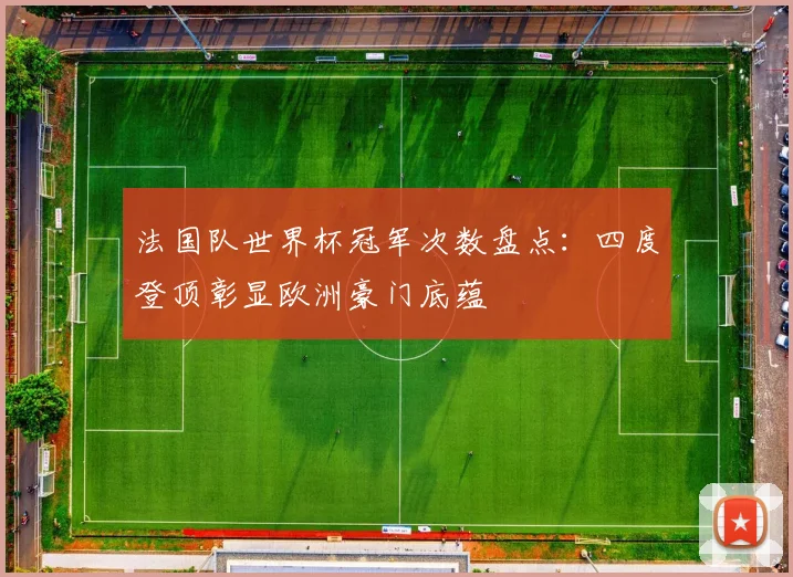 法国队世界杯冠军次数盘点：四度登顶彰显欧洲豪门底蕴