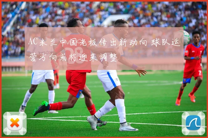 AC米兰中国老板传出新动向 球队运营方向或将迎来调整